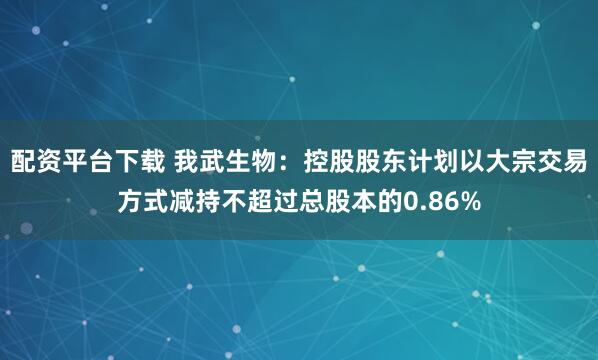 配资平台下载 我武生物：控股股东计划以大宗交易方式减持不超过总股本的0.86%