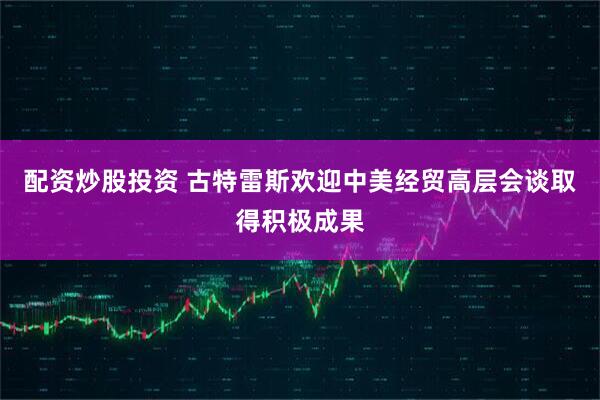 配资炒股投资 古特雷斯欢迎中美经贸高层会谈取得积极成果