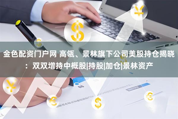 金色配资门户网 高瓴、景林旗下公司美股持仓揭晓：双双增持中概股|持股|加仓|景林资产