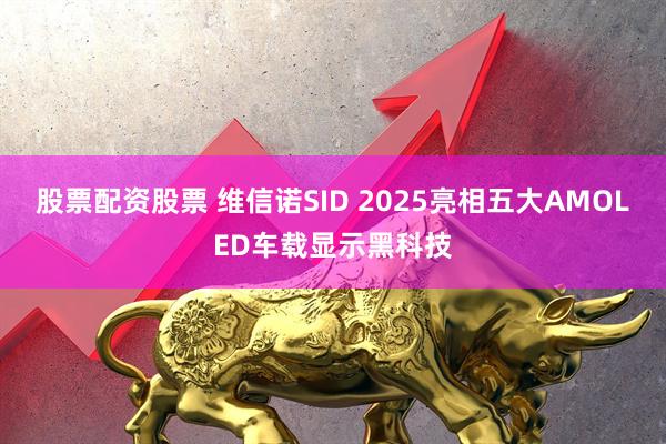 股票配资股票 维信诺SID 2025亮相五大AMOLED车载显示黑科技
