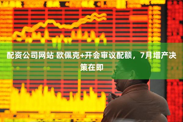 配资公司网站 欧佩克+开会审议配额，7月增产决策在即