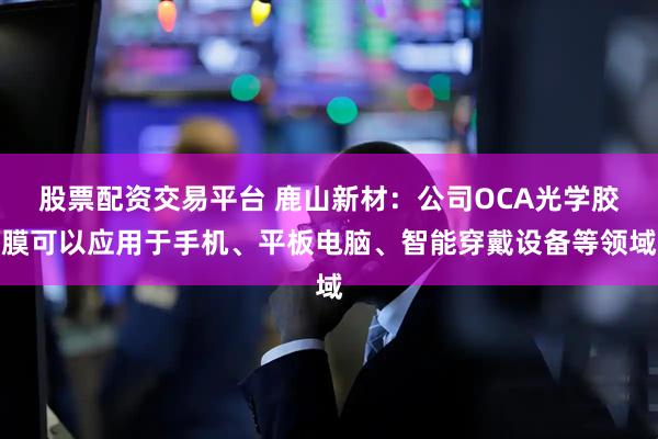 股票配资交易平台 鹿山新材：公司OCA光学胶膜可以应用于手机、平板电脑、智能穿戴设备等领域