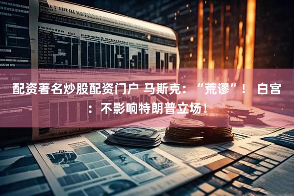 配资著名炒股配资门户 马斯克：“荒谬”！ 白宫：不影响特朗普立场！