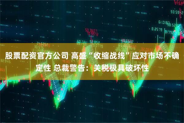 股票配资官方公司 高盛“收缩战线”应对市场不确定性 总裁警告：关税极具破坏性