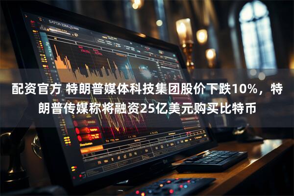配资官方 特朗普媒体科技集团股价下跌10%，特朗普传媒称将融资25亿美元购买比特币
