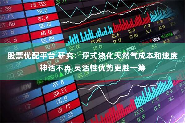 股票优配平台 研究：浮式液化天然气成本和速度神话不再 灵活性优势更胜一筹