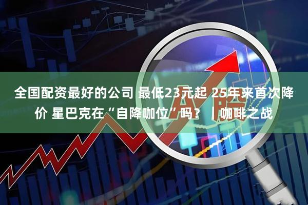 全国配资最好的公司 最低23元起 25年来首次降价 星巴克在“自降咖位”吗？｜咖啡之战