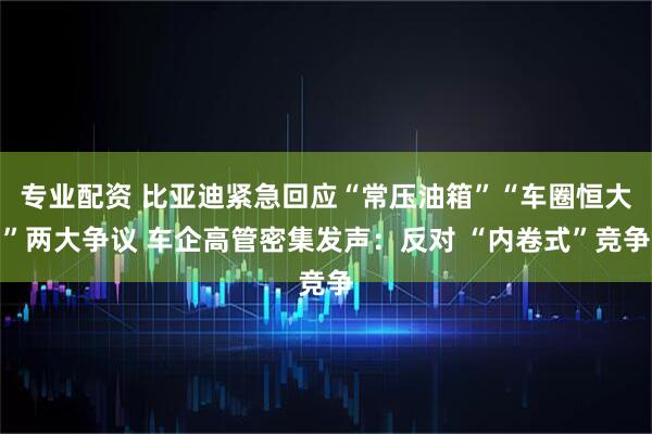 专业配资 比亚迪紧急回应“常压油箱”“车圈恒大”两大争议 车企高管密集发声：反对 “内卷式”竞争