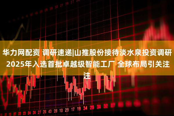华力网配资 调研速递|山推股份接待淡水泉投资调研 2025年入选首批卓越级智能工厂 全球布局引关注