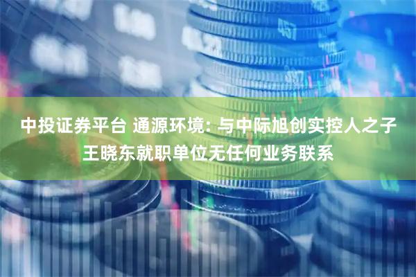 中投证券平台 通源环境: 与中际旭创实控人之子王晓东就职单位无任何业务联系