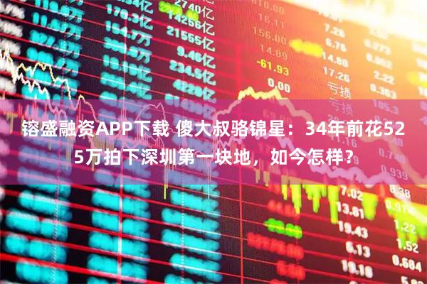 镕盛融资APP下载 傻大叔骆锦星：34年前花525万拍下深圳第一块地，如今怎样？