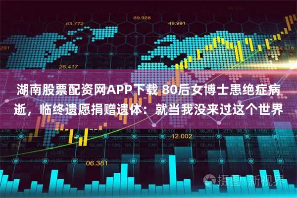 湖南股票配资网APP下载 80后女博士患绝症病逝，临终遗愿捐赠遗体：就当我没来过这个世界
