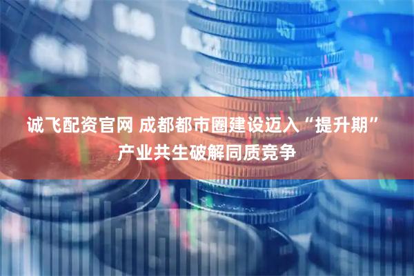 诚飞配资官网 成都都市圈建设迈入“提升期” 产业共生破解同质竞争
