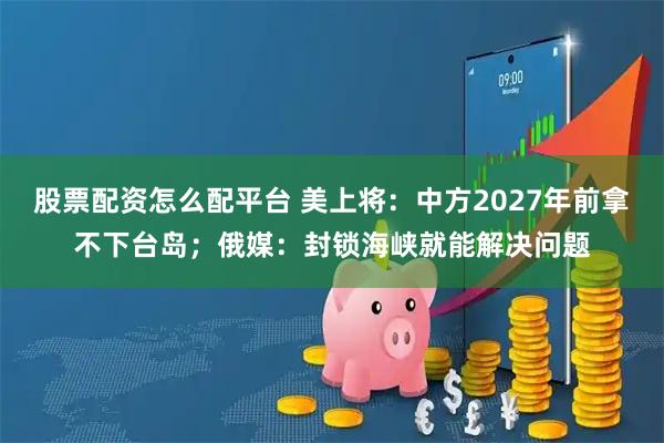 股票配资怎么配平台 美上将：中方2027年前拿不下台岛；俄媒：封锁海峡就能解决问题