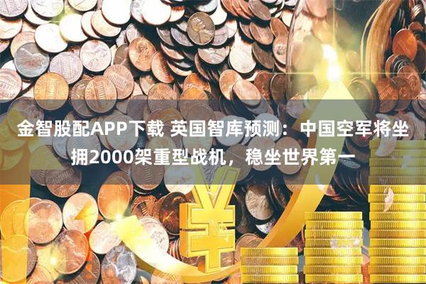金智股配APP下载 英国智库预测：中国空军将坐拥2000架重型战机，稳坐世界第一